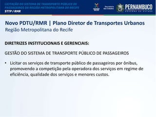 LICITAÇÃO DO STPP/RMR
Novo PDTU/RMR | Plano Diretor de Transportes Urbanos
Região Metropolitana do Recife
DIRETRIZES INSTITUCIONAIS E GERENCIAIS:
GESTÃO DO SISTEMA DE TRANSPORTE PÚBLICO DE PASSAGEIROS
• Licitar os serviços de transporte público de passageiros por ônibus,
promovendo a competição pela operadora dos serviços em regime de
eficiência, qualidade dos serviços e menores custos.
 