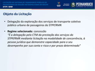 LICITAÇÃO DO STPP/RMR
Objeto da Licitação
• Delegação da exploração dos serviços de transporte coletivo
público urbano de passageiros do STPP/RMR
• Regime selecionado: concessão
“É a delegação pelo CTM da prestação dos serviços do
STPP/RMR mediante licitação na modalidade de concorrência, à
pessoa jurídica que demonstre capacidade para o seu
desempenho por sua conta e risco e por prazo determinado”
 