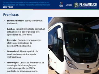LICITAÇÃO DO STPP/RMR
Premissas
• Sustentabilidade: Social; Econômica;
Ambiental;
• Jurídica: Estabelecer relação contratual
estável entre o poder público e os
operadores do STPP-RMR;
• Gerencial: Estabelecer mecanismos
efetivos de indicadores de
desempenho do Sistema;
• Operacional: Elevar o padrão de
serviços da rede de transporte
metropolitana;
• Tecnológica: Utilizar as ferramentas de
tecnologia da informação para
melhoria da gestão do STPP e
prestação de serviço ao usuário.
 