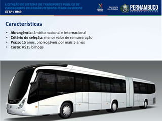 LICITAÇÃO DO STPP/RMR
Características
• Abrangência: âmbito nacional e internacional
• Critério de seleção: menor valor de remuneração
• Prazo: 15 anos, prorrogáveis por mais 5 anos
• Custo: R$15 bilhões
 