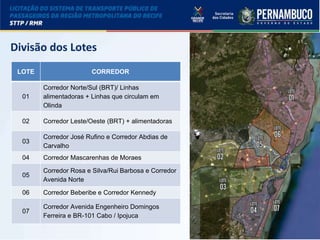 LICITAÇÃO DO STPP/RMR
LOTE CORREDOR
01
Corredor Norte/Sul (BRT)/ Linhas
alimentadoras + Linhas que circulam em
Olinda
02 Corredor Leste/Oeste (BRT) + alimentadoras
03
Corredor José Rufino e Corredor Abdias de
Carvalho
04 Corredor Mascarenhas de Moraes
05
Corredor Rosa e Silva/Rui Barbosa e Corredor
Avenida Norte
06 Corredor Beberibe e Corredor Kennedy
07
Corredor Avenida Engenheiro Domingos
Ferreira e BR-101 Cabo / Ipojuca
Divisão dos Lotes
 