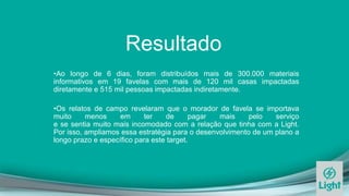 Resultado
•Ao longo de 6 dias, foram distribuídos mais de 300.000 materiais
informativos em 19 favelas com mais de 120 mil casas impactadas
diretamente e 515 mil pessoas impactadas indiretamente.
•Os relatos de campo revelaram que o morador de favela se importava
muito menos em ter de pagar mais pelo serviço
e se sentia muito mais incomodado com a relação que tinha com a Light.
Por isso, ampliamos essa estratégia para o desenvolvimento de um plano a
longo prazo e específico para este target.
 