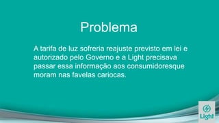 Problema
A tarifa de luz sofreria reajuste previsto em lei e
autorizado pelo Governo e a Light precisava
passar essa informação aos consumidoresque
moram nas favelas cariocas.
 