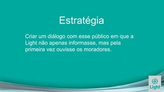 Estratégia
Criar um diálogo com esse público em que a
Light não apenas informasse, mas pela
primeira vez ouvisse os moradores.
 