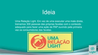 Ideia
Uma Relação Light. Em vez de uma executar uma mala direta,
treinamos 300 pessoas das próprias favelas com o conteúdo
adequado para fazer uma ação de PAP ouvindo pela primeira
vez os consumidores das favelas.
 
