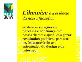 Likewise é a essência da nossa filosofia: estabelecer relações de parceria e confiança com nossos clientes e ajudá-los a gerar resultados positivos para seus negócios através do uso estratégico do design e da internet.SOBRE: