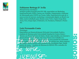 Fabianne Bettega D´AvilaPlanejamento estratégicoDesigner gráfica formada pela PUC-PR, especialista em Marketing Empresarial pela UFPR e mestre em Trabalho, Organizações e Sistemas de Informação pela UNITN em Trento, Itália. Experiência de mais de 11 anos na área de internet, marketing e comunicação digital, no Brasil e na Itália, tendo trabalhado para clientes como Volvo, Copel, Grupo Bom Jesus, Vivo, Grupo Opet, O Boticário, Oi, Furukawa, Walmart e Postos Ale.Luiz Fernando CostaTecnologiaEspecialista em Desenvolvimento Web pela Universidade Positivo, Analista de Sistemas pela Universidade Estadual do Centro-Oeste e Técnico em Processamento de Dados. Desde 1999 trabalha com Internet e desenvolvimento de sistemas. Em 2003 iniciou seus trabalhos na PontoCom Agência de Internet, ficando até 2005 quando foi contratado como Analista Web pela BS Colway Pneus. No mesmo ano, abriu empresa de soluções Web e iniciou como professor das Faculdades Opet. Desde janeiro de 2009,  é Analista de Sistemas do SENAC-PR e consultor de tecnologia da Likewise.SOMOS: