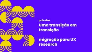 Uma transição em
transição
migração para UX
research
palestra
 