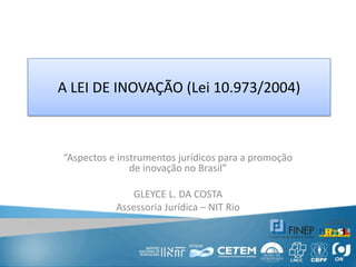 A LEI DE INOVAÇÃO (Lei 10.973/2004) “Aspectos e instrumentos jurídicos para a promoção de inovação no Brasil” GLEYCE L. DA COSTA Assessoria Jurídica – NIT Rio 