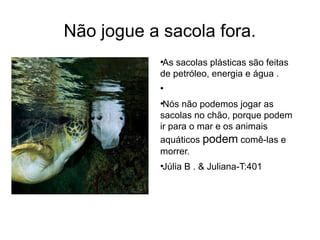 Não jogue a sacola fora. 
●As sacolas plásticas são feitas 
de petróleo, energia e água . 
● 
●Nós não podemos jogar as 
sacolas no chão, porque podem 
ir para o mar e os animais 
aquáticos podem comê-las e 
morrer. 
●Júlia B . & Juliana-T:401 
 