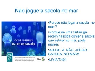 Não jogue a sacola no mar 
●Porque não jogar a sacola no 
mar ? 
●Porque se uma tartaruga 
recém nascida comer a sacola 
que estiver no mar, pode 
morrer. 
●AJUDE A NÃO JOGAR 
SACOLA NO MAR!! 
●LIVIA T:401 
 