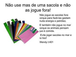 Não use mas de uma sacola e não 
as jogue fora! 
●Não jogue as sacolas fora 
porque para fazê-las gastam 
muita energia e petróleo. 
●E também não jogue no mar 
porque os animais pensam 
que é comida. 
● Evite jogar sacolas no mar e 
no lixo! 
●Wendy t:401 
 