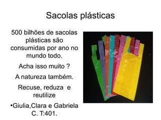 Sacolas plásticas 
500 bilhões de sacolas 
plásticas são 
consumidas por ano no 
mundo todo. 
Acha isso muito ? 
A natureza também. 
Recuse, reduza e 
reutilize 
●Giulia,Clara e Gabriela 
C. T:401. 
 