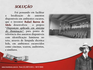 SOLUÇÃO
         Foi pensando em facilitar
a     localização   de     assentos
disponíveis em ambientes escuros,
que o inventor Rafael Barros de
Melo desenvolveu        o projeto
“Disposição aplicada em sistema
de Iluminação”, para ponto de
referência dos assentos disponíveis
com identificação luminosa no
teto, através de lâmpada dicróica
leds, em ambientes escurecidos
como cinemas, teatros, auditórios,
e similares.
 