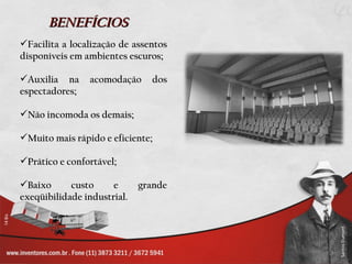 BENEFÍCIOS
Facilita a localização de assentos
disponíveis em ambientes escuros;

Auxilia na     acomodação     dos
espectadores;

Não incomoda os demais;

Muito mais rápido e eficiente;

Prático e confortável;

Baixo      custo     e      grande
exeqüibilidade industrial.
 