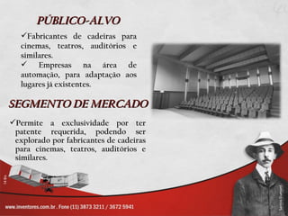 PÚBLICO-ALVO
   Fabricantes de cadeiras para
   cinemas, teatros, auditórios e
   similares.
    Empresas na área de
   automação, para adaptação aos
   lugares já existentes.

SEGMENTO DE MERCADO
Permite a exclusividade por ter
 patente requerida, podendo ser
 explorado por fabricantes de cadeiras
 para cinemas, teatros, auditórios e
 similares.
 