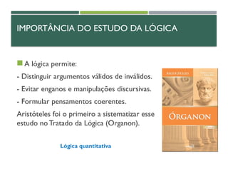 IMPORTÂNCIA DO ESTUDO DA LÓGICA
 A lógica permite:
- Distinguir argumentos válidos de inválidos.
- Evitar enganos e manipulações discursivas.
- Formular pensamentos coerentes.
Aristóteles foi o primeiro a sistematizar esse
estudo no Tratado da Lógica (Organon).
Lógica quantitativa
 