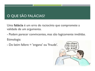 O QUE SÃO FALÁCIAS?
Uma falácia é um erro de raciocínio que compromete a
validade de um argumento.
- Podem parecer convincentes, mas são logicamente inválidas.
Etimologia:
- Do latim fallere = 'engano' ou 'fraude'.
 