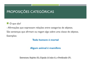 PROPOSIÇÕES CATEGÓRICAS
 O que são?
- Afirmações que expressam relações entre categorias de objetos.
São sentenças que afirmam ou negam algo sobre uma classe de objetos.
Exemplos:
Todo homem é mortal
Algum animal é mamífero
Estrutura: Sujeito (S), Cópula (é/não é), e Predicado (P).
 
