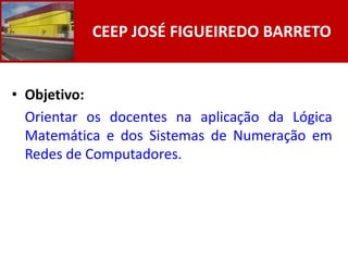 CEEP JOSÉ FIGUEIREDO BARRETO


• Objetivo:
  Orientar os docentes na aplicação da Lógica
  Matemática e dos Sistemas de Numeração em
  Redes de Computadores.
 