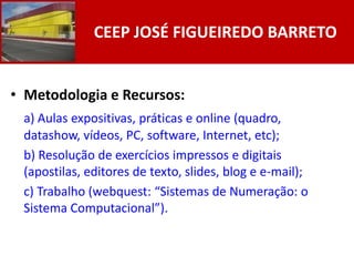 CEEP JOSÉ FIGUEIREDO BARRETO


• Metodologia e Recursos:
 a) Aulas expositivas, práticas e online (quadro,
 datashow, vídeos, PC, software, Internet, etc);
 b) Resolução de exercícios impressos e digitais
 (apostilas, editores de texto, slides, blog e e-mail);
 c) Trabalho (webquest: “Sistemas de Numeração: o
 Sistema Computacional”).
 
