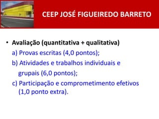 CEEP JOSÉ FIGUEIREDO BARRETO


• Avaliação (quantitativa + qualitativa)
  a) Provas escritas (4,0 pontos);
  b) Atividades e trabalhos individuais e
     grupais (6,0 pontos);
  c) Participação e comprometimento efetivos
     (1,0 ponto extra).
 