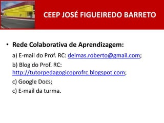 CEEP JOSÉ FIGUEIREDO BARRETO


• Rede Colaborativa de Aprendizagem:
 a) E-mail do Prof. RC: delmas.roberto@gmail.com;
 b) Blog do Prof. RC:
 http://tutorpedagogicoprofrc.blogspot.com;
 c) Google Docs;
 c) E-mail da turma.
 