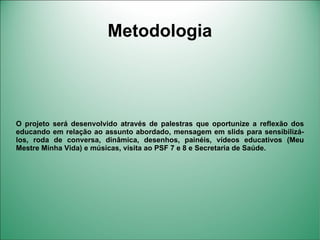 Metodologia




O projeto será desenvolvido através de palestras que oportunize a reflexão dos
educando em relação ao assunto abordado, mensagem em slids para sensibilizá-
los, roda de conversa, dinâmica, desenhos, painéis, vídeos educativos (Meu
Mestre Minha Vida) e músicas, visita ao PSF 7 e 8 e Secretaria de Saúde.
 