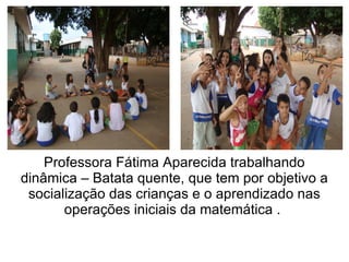 Professora Fátima Aparecida trabalhando
dinâmica – Batata quente, que tem por objetivo a
 socialização das crianças e o aprendizado nas
       operações iniciais da matemática .
 