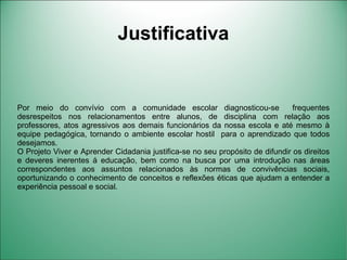 Justificativa


Por meio do convívio com a comunidade escolar diagnosticou-se                  frequentes
desrespeitos nos relacionamentos entre alunos, de disciplina com relação aos
professores, atos agressivos aos demais funcionários da nossa escola e até mesmo à
equipe pedagógica, tornando o ambiente escolar hostil para o aprendizado que todos
desejamos.
O Projeto Viver e Aprender Cidadania justifica-se no seu propósito de difundir os direitos
e deveres inerentes á educação, bem como na busca por uma introdução nas áreas
correspondentes aos assuntos relacionados às normas de convivências sociais,
oportunizando o conhecimento de conceitos e reflexões éticas que ajudam a entender a
experiência pessoal e social.
 
