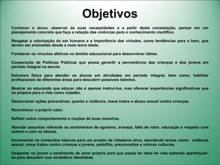 Objetivos
Conhecer o aluno, observar às suas necessidades e a partir desta constatação, pensar em um
planejamento concreto que faça a relação das vivências para o conhecimento científico.

Resgatar a valorização do ser humano e a importância das virtudes, como tendências para o bem, que
devem ser ensinadas desde a mais tenra idade.

Fortalecer os vínculos afetivos no âmbito educacional para desenvolver idéias.

Cooperação de Políticas Públicas que possa garantir a permanência das crianças e dos jovens em
período integral na escola.

Estrutura física para atender os alunos em atividades em período integral, bem como, habilitar
profissionais de diferentes áreas para descobrir possíveis talentos.

Mostrar ao educando que educar não é apenas instruí-los, mas oferecer experiências significativas que
os prepare para a vida como cidadão.

Desenvolver ações preventivas, quanto a violência, maus tratos e abuso sexual contra crianças.

Reconhecer o próprio valor.

Refletir sobre comportamento e noções de boas maneiras.

Abordar assuntos referente os sentimentos de egoísmo, avareza, falta de valor, educação e respeito com
outrem e com os idosos.

Incrementar os conteúdos básicos para um projeto de cidadania ativa, abordando temas como: violência
sexual, maus tratos contra crianças e jovens, pedofilia, preconceitos e valores culturais.

Despertar no jovem o sentimento de amor próprio para que possa ter ideal de vida sabendo aperfeiçoar-
se para descobrir sua verdadeira identidade.
 
