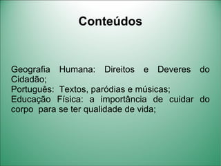Conteúdos


Geografia Humana: Direitos e Deveres do
Cidadão;
Português: Textos, paródias e músicas;
Educação Física: a importância de cuidar do
corpo para se ter qualidade de vida;
 