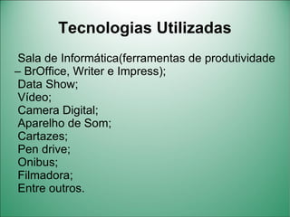 Tecnologias Utilizadas
 Sala de Informática(ferramentas de produtividade
– BrOffice, Writer e Impress);
 Data Show;
 Vídeo;
 Camera Digital;
 Aparelho de Som;
 Cartazes;
 Pen drive;
 Onibus;
 Filmadora;
 Entre outros.
 