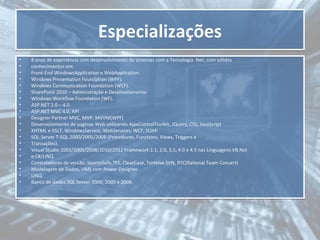Especializações
•
•
•
•
•
•
•
•
•
•
•
•
•
•
•
•
•
•
•
•

8 anos de experiência com desenvolvimento de sistemas com a Tecnologia .Net, com sólidos
conhecimentos em:
Front-End WindowsApplication e WebApplication
Windows Presentation Foundation (WPF).
Windows Communication Foundation (WCF).
SharePoint 2010 – Administração e Desenvolvimento
Windows Workflow Foundation (WF).
ASP.NET 2.0 – 4.0.
ASP.NET MVC 4.0, API
Designer Partner MVC, MVP, MVVM(WPF)
Desenvolvimento de paginas Web utilizando AjaxControlToolkit, JQuery, CSS, JavaScript
XHTML e XSLT, WindowsService, WebServices, WCF, SOAP.
SQL Server T-SQL 2000/2005/2008 (Procedures, Functions, Views, Triggers e
Transações).
Visual Studio 2003/2005/2008/2010/2012 Framework 1.1, 2.0, 3.5, 4.0 e 4.5 nas Linguagens VB.Net
e C#/LINQ.
Controladores de versão: SourceSafe,TFS, ClearCase, Tortoise SVN, RTC(Rational Team Concert)
Modelagem de Dados, UML com Power Designer.
LINQ.
Banco de dados SQL Server 2000, 2005 e 2008.

 