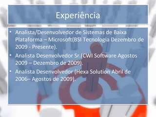 Experiência
• Analista/Desenvolvedor de Sistemas de Baixa
Plataforma – Microsoft(BSI Tecnologia Dezembro de
2009 - Presente).
• Analista Desenvolvedor Sr.(CWI Software Agostos
2009 – Dezembro de 2009).
• Analista Desenvolvedor (Hexa Solution Abril de
2006– Agostos de 2009).

 