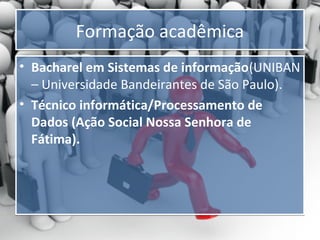 Formação acadêmica
• Bacharel em Sistemas de informação(UNIBAN
– Universidade Bandeirantes de São Paulo).
• Técnico informática/Processamento de
Dados (Ação Social Nossa Senhora de
Fátima).

 