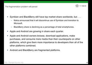 labs.sapo.pt
 The fragmentation problem will persist




   !  Symbian and BlackBerry still have top market share worldwide, but . . .
        –  Nokia announced that it will discontinue use of Symbian and transition to
           Microsoft.
        –  BlackBerry share is declining as a percentage of total smartphones.

   !  Apple and Android are growing in share each quarter.
   !  Apple and Android owners browse, download applications, make
      purchases, and consume more media than their counterparts on other
      platforms, which give them more importance to developers than all of the
      other platforms combined.
   !  Android and BlackBerry are fragmented platforms.




http://benjaminjunior.org                                                                             10
 