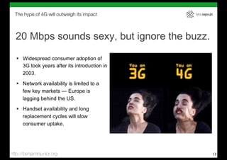 The hype of 4G will outweigh its impact       labs.sapo.pt




  20 Mbps sounds sexy, but ignore the buzz.

   !  Widespread consumer adoption of
      3G took years after its introduction in
      2003.
   !  Network availability is limited to a
      few key markets — Europe is
      lagging behind the US.

   !  Handset availability and long
      replacement cycles will slow
      consumer uptake.




http://benjaminjunior.org                                      13
 