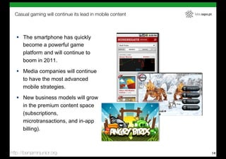 Casual gaming will continue its lead in mobile content   labs.sapo.pt




   !  The smartphone has quickly
      become a powerful game
      platform and will continue to
      boom in 2011.

   !  Media companies will continue
      to have the most advanced
      mobile strategies.
   !  New business models will grow
      in the premium content space
      (subscriptions,
      microtransactions, and in-app
      billing).



http://benjaminjunior.org                                                 14
 