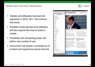 Mobile means more than mobile phones         labs.sapo.pt




   !  Tablets and eReaders boomed into
      popularity in 2010. 2011 will continue
      that trend.
   !  Portable media devices and netbooks
      will also expand the lines of what is
      mobile.
   !  Portability and computing power will
      define new context of use.
   !  Consumers will expect a consistency of
      content and experience across devices.




http://benjaminjunior.org                                     15
 