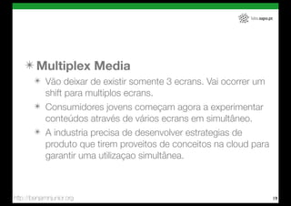 labs.sapo.pt




    ✴ Multiplex Media
        ✴ Vão deixar de existir somente 3 ecrans. Vai ocorrer um
          shift para multiplos ecrans.
        ✴ Consumidores jovens começam agora a experimentar
          conteúdos através de vários ecrans em simultâneo.
        ✴ A industria precisa de desenvolver estrategias de
          produto que tirem proveitos de conceitos na cloud para
          garantir uma utilizaçao simultânea.



http://benjaminjunior.org                                                 19
 