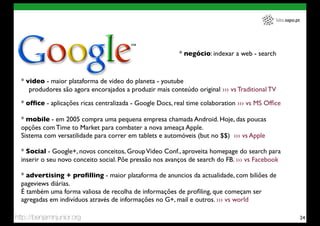 labs.sapo.pt




                                                          * negócio: indexar a web - search



  * video - maior plataforma de video do planeta - youtube
     produdores são agora encorajados a produzir mais conteúdo original ››› vs Traditional TV

  * ofﬁce - aplicações ricas centralizada - Google Docs, real time colaboration ››› vs MS Ofﬁce

  * mobile - em 2005 compra uma pequena empresa chamada Android. Hoje, das poucas
  opções com Time to Market para combater a nova ameaça Apple.
  Sistema com versatilidade para correr em tablets e automóveis (but no $$) ››› vs Apple

  * Social - Google+, novos conceitos, Group Video Conf., aproveita homepage do search para
  inserir o seu novo conceito social. Põe pressão nos avanços de search do FB. ››› vs Facebook

  * advertising + proﬁlling - maior plataforma de anuncios da actualidade, com biliões de
  pageviews diárias.
  É também uma forma valiosa de recolha de informações de proﬁling, que começam ser
  agregadas em indivíduos através de informações no G+, mail e outros. ››› vs world

http://benjaminjunior.org                                                                                   24
 