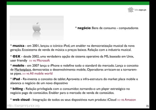 labs.sapo.pt




                                                 * negócio: Bens de consumo - computadores




  * musica - em 2001, lançou o icónico iPod, um enabler na democratização musical da nova
  geração. Ecosistema de venda de música a preços baixos. Relação com a industria musical.

  * OSX - desde 2002, uma verdadeira opção de sistema operativo da MS, baseado em Unix,
  user friendly ››› vs Microsoft
  * mobile - em 2007 lança o iPhone e redeﬁne todo o standard do mercado. Lança o conceito
  de Marketplace, democratiza o desenvolvimento mobile, Operadores arriscam-se a tornarem-
  se pipes. ››› vs All mobile world
  * iPad - Re-inventa o conceito de tablet. Aproveita a infra-estrutura do market place mobile e
  alavanca o negócio de um novo dispositivo
  * billing - Relação privilegiada com o consumidor, tornando-o um player estratégico no
  negócio pago de conteúdos. Enabler para o mercado de venda de conteúdos.

  * web cloud - Integração de todos os seus dispositivos num produto: iCloud ››› vs Amazon
http://benjaminjunior.org                                                                                   25
 