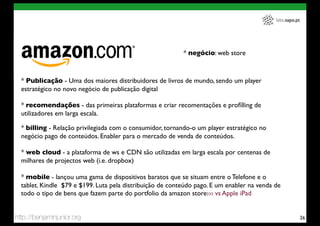 labs.sapo.pt




                                                           * negócio: web store



  * Publicação - Uma dos maiores distribuidores de livros de mundo, sendo um player
  estratégico no novo negócio de publicação digital

  * recomendações - das primeiras plataformas e criar recomentações e proﬁlling de
  utilizadores em larga escala.

  * billing - Relação privilegiada com o consumidor, tornando-o um player estratégico no
  negócio pago de conteúdos. Enabler para o mercado de venda de conteúdos.

  * web cloud - a plataforma de ws e CDN são utilizadas em larga escala por centenas de
  milhares de projectos web (i.e. dropbox)

  * mobile - lançou uma gama de dispositivos baratos que se situam entre o Telefone e o
  tablet. Kindle $79 e $199. Luta pela distribuição de conteúdo pago. E um enabler na venda de
  todo o tipo de bens que fazem parte do portfolio da amazon store››› vs Apple iPad


http://benjaminjunior.org                                                                                  26
 