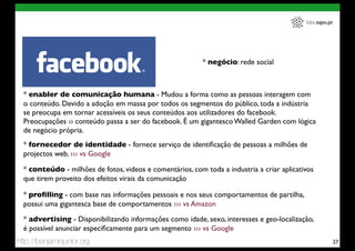 labs.sapo.pt




                                                           * negócio: rede social



  * enabler de comunicação humana - Mudou a forma como as pessoas interagem com
  o conteúdo. Devido a adoção em massa por todos os segmentos do público, toda a indústria
  se preocupa em tornar acessíveis os seus conteúdos aos utilizadores do facebook.
  Preocupações ›› conteúdo passa a ser do facebook. É um gigantesco Walled Garden com lógica
  de negócio própria.
  * fornecedor de identidade - fornece serviço de identiﬁcação de pessoas a milhões de
  projectos web. ››› vs Google

  * conteúdo - milhões de fotos, videos e comentários, com toda a industria a criar aplicativos
  que tirem proveito dos efeitos virais da comunicação

  * proﬁlling - com base nas informações pessoais e nos seus comportamentos de partilha,
  possui uma gigantesca base de comportamentos ››› vs Amazon
  * advertising - Disponibilizando informações como idade, sexo, interesses e geo-localização,
  é possível anunciar especiﬁcamente para um segmento ››› vs Google
http://benjaminjunior.org                                                                                  27
 