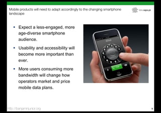 Mobile products will need to adapt accordingly to the changing smartphone   labs.sapo.pt
 landscape



    !  Expect a less-engaged, more
       age-diverse smartphone
       audience.
    !  Usability and accessibility will
       become more important than
       ever.
    !  More users consuming more
       bandwidth will change how
       operators market and price
       mobile data plans.



http://benjaminjunior.org                                                                   9
 