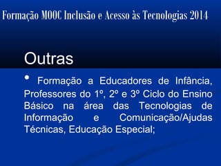 Formação MOOC Inclusão e Acesso às Tecnologias 2014
Outras
• Formação a Educadores de Infância,
Professores do 1º, 2º e 3º Ciclo do Ensino
Básico na área das Tecnologias de
Informação e Comunicação/Ajudas
Técnicas, Educação Especial;
 