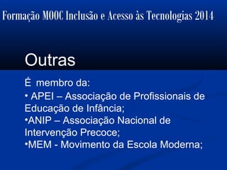 Formação MOOC Inclusão e Acesso às Tecnologias 2014
Outras
É membro da:
• APEI – Associação de Profissionais de
Educação de Infância;
•ANIP – Associação Nacional de
Intervenção Precoce;
•MEM - Movimento da Escola Moderna;
 