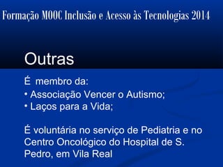 Formação MOOC Inclusão e Acesso às Tecnologias 2014
Outras
É membro da:
• Associação Vencer o Autismo;
• Laços para a Vida;
É voluntária no serviço de Pediatria e no
Centro Oncológico do Hospital de S.
Pedro, em Vila Real
 