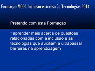 Formação MOOC Inclusão e Acesso às Tecnologias 2014
Pretendo com esta Formação
• aprender mais acerca de questões
relacionadas com a inclusão e as
tecnologias que auxiliam a ultrapassar
barreiras na aprendizagem
 